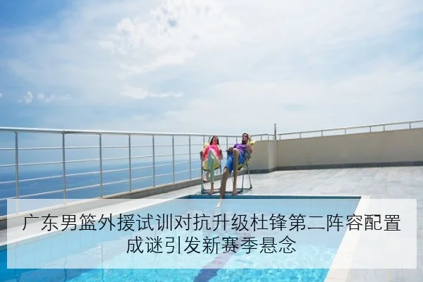 广东男篮外援试训对抗升级杜锋第二阵容配置成谜引发新赛季悬念